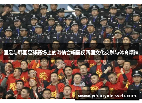国足与韩国足球赛场上的激情合唱展现两国文化交融与体育精神