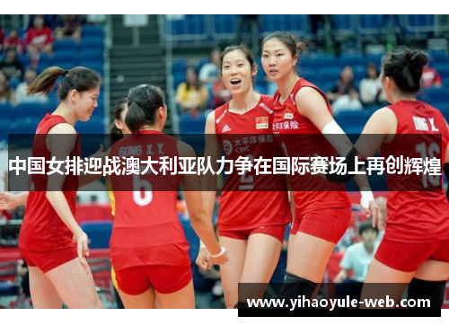 中国女排迎战澳大利亚队力争在国际赛场上再创辉煌